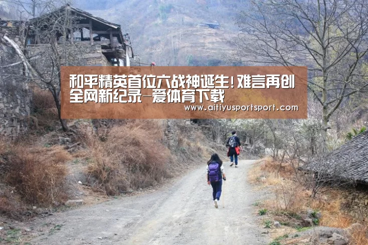 和平精英首位六战神诞生!难言再创全网新纪录-爱体育下载(图2) 爱体育直播