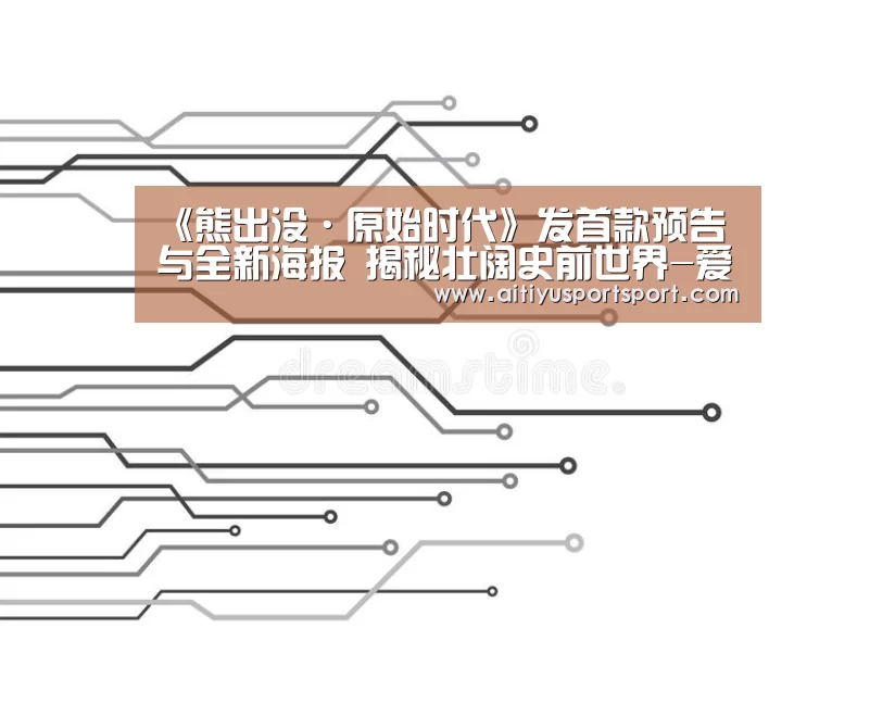 《熊出没·原始时代》发首款预告与全新海报 揭秘壮阔史前世界-爱体育下载(图4) 爱体育官网
